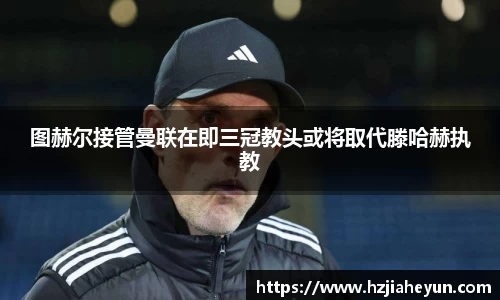 图赫尔接管曼联在即三冠教头或将取代滕哈赫执教